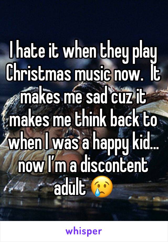 I hate it when they play Christmas music now.  It makes me sad cuz it makes me think back to when I was a happy kid...  now Iâ€™m a discontent adult ðŸ˜¢