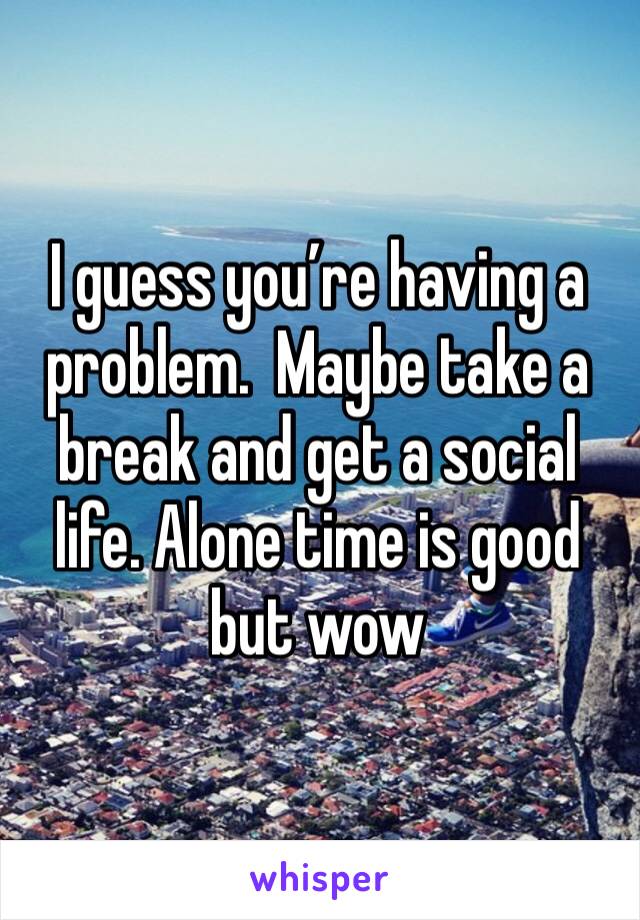 I guess you’re having a problem.  Maybe take a break and get a social life. Alone time is good but wow