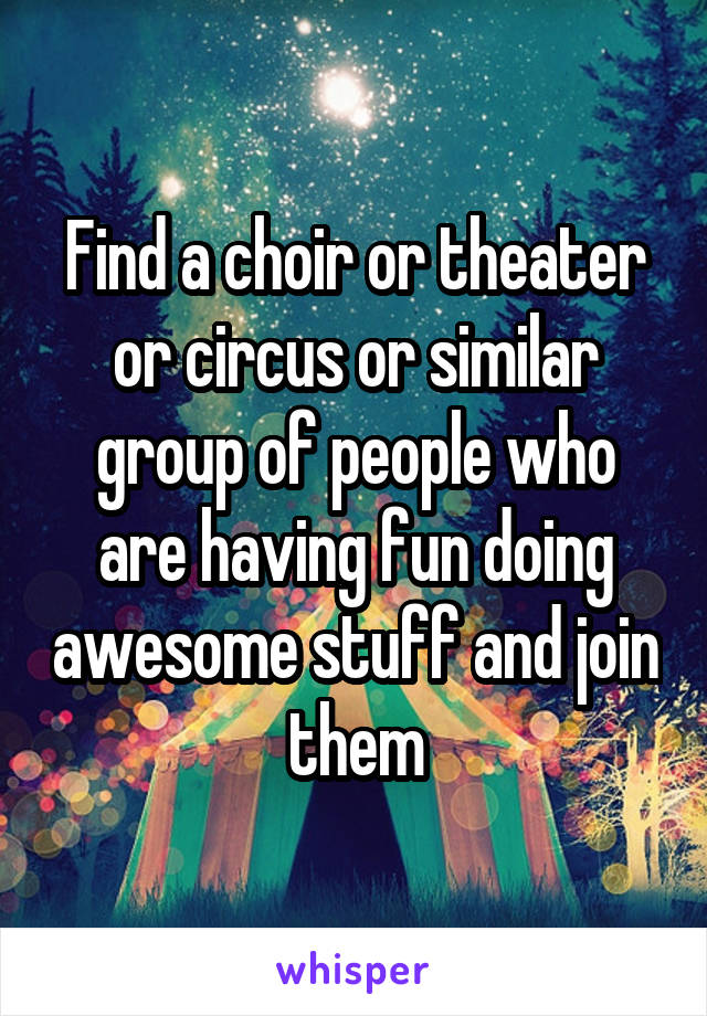 Find a choir or theater or circus or similar group of people who are having fun doing awesome stuff and join them