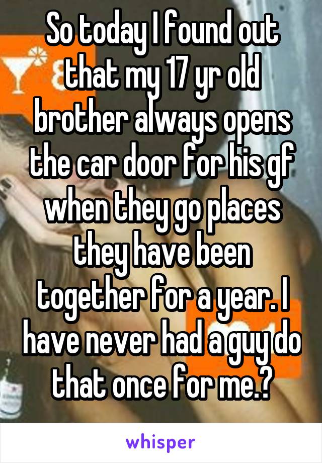 So today I found out that my 17 yr old brother always opens the car door for his gf when they go places they have been together for a year. I have never had a guy do that once for me.ðŸ˜‘
