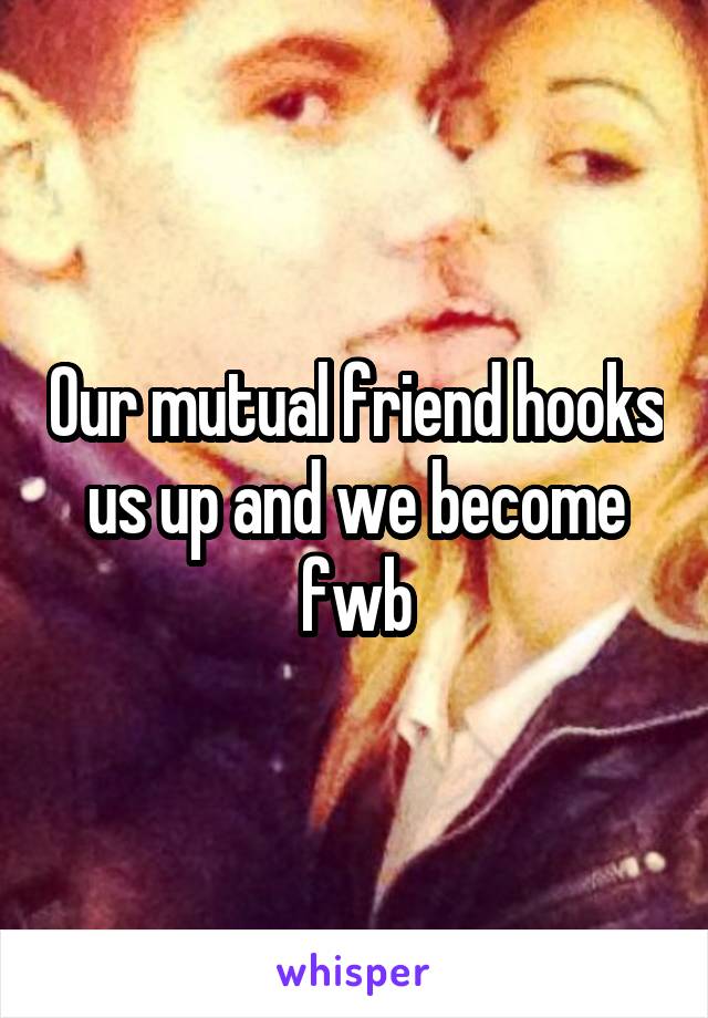 Our mutual friend hooks us up and we become fwb