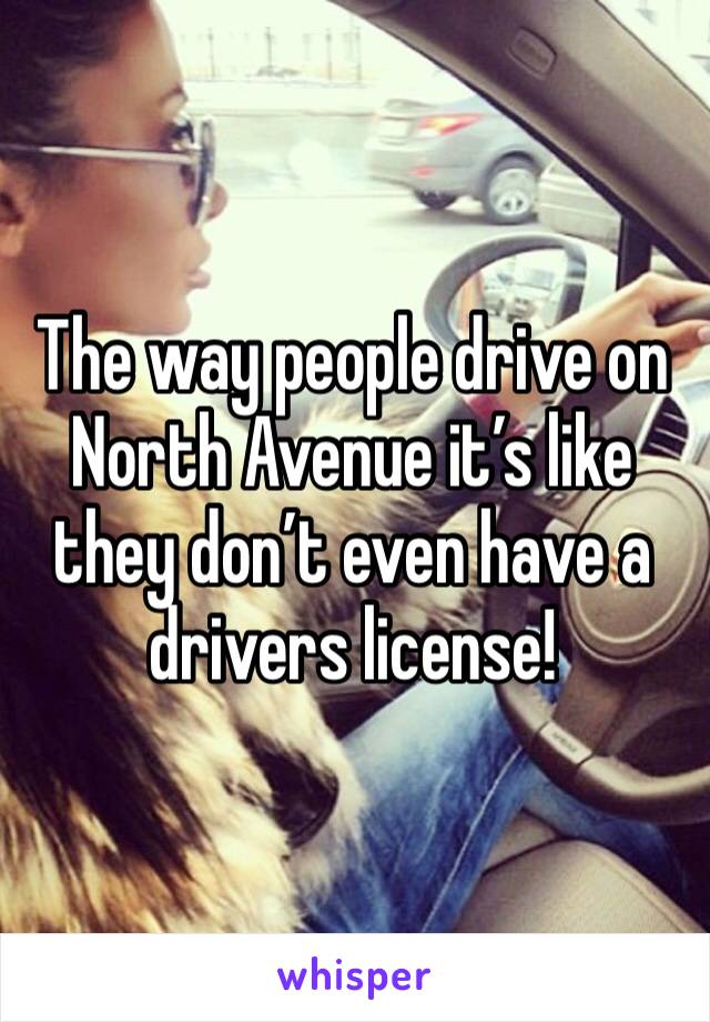 The way people drive on North Avenue it’s like they don’t even have a drivers license!