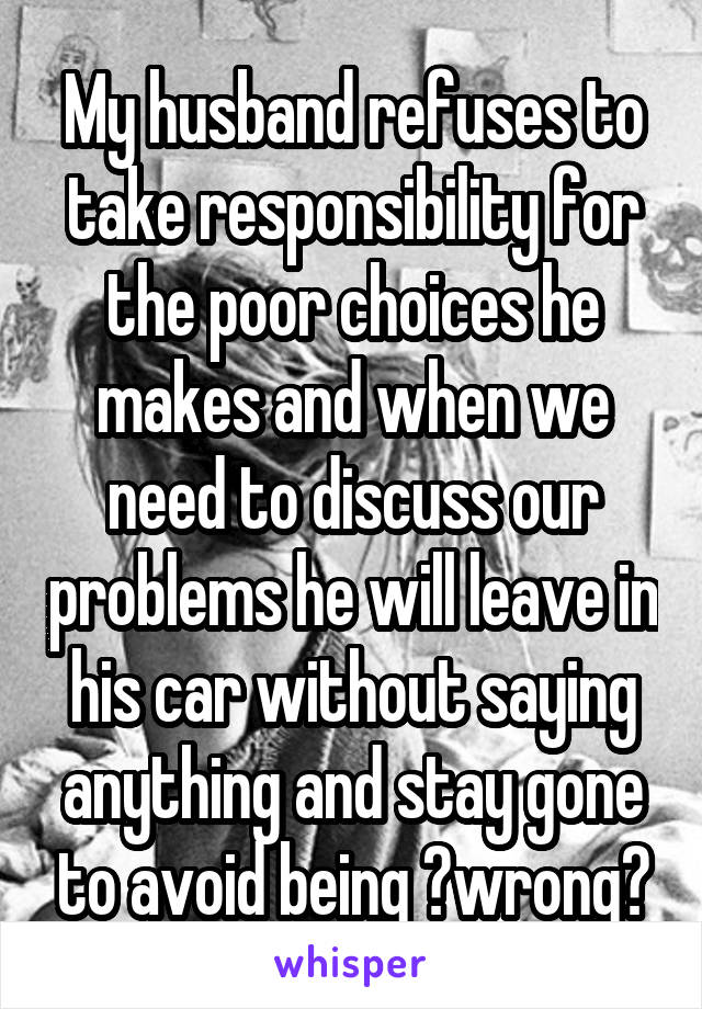My husband refuses to take responsibility for the poor choices he makes and when we need to discuss our problems he will leave in his car without saying anything and stay gone to avoid being ?wrong?