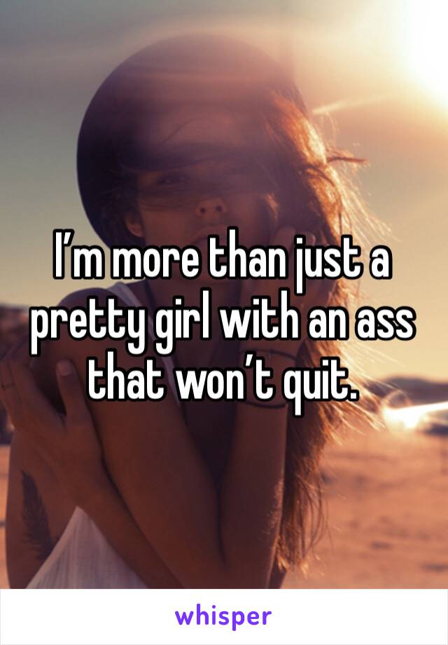 I’m more than just a pretty girl with an ass that won’t quit.