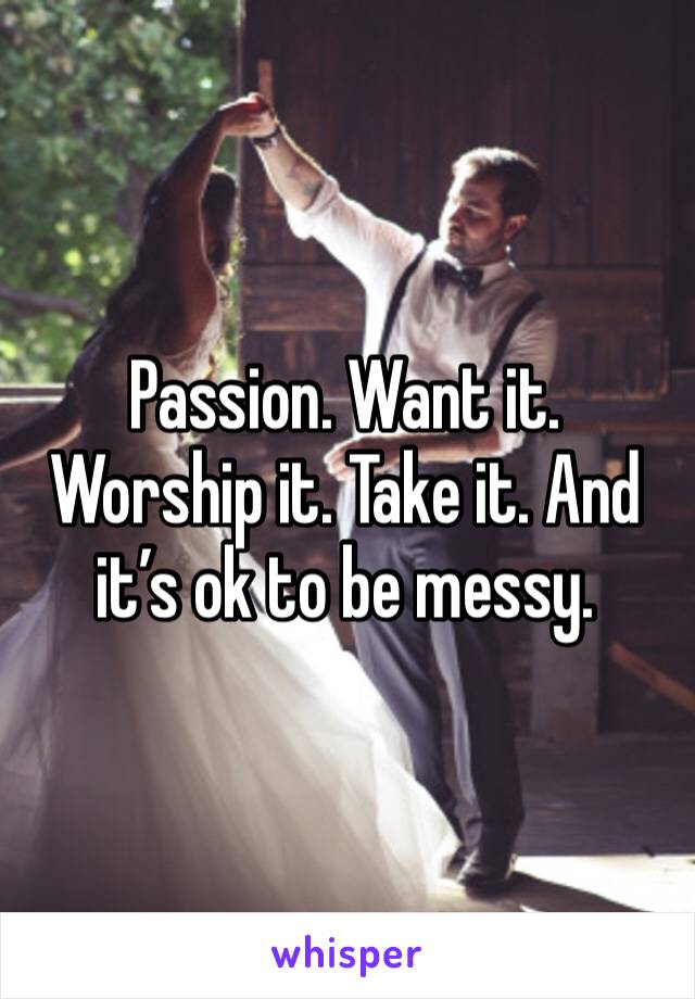 Passion. Want it. Worship it. Take it. And it’s ok to be messy.
