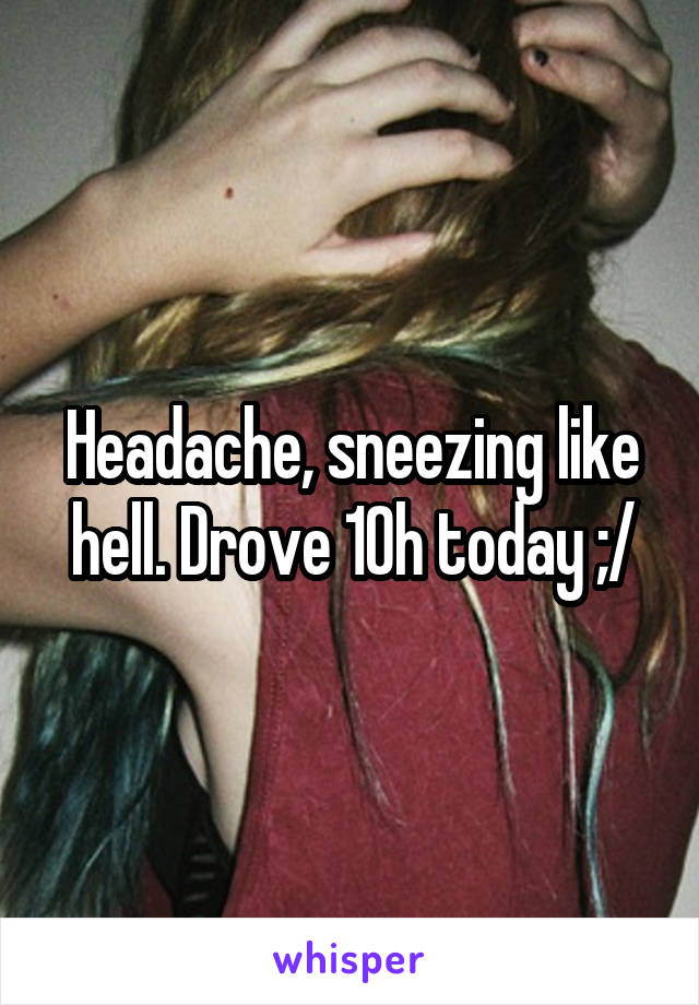 Headache, sneezing like hell. Drove 10h today ;/