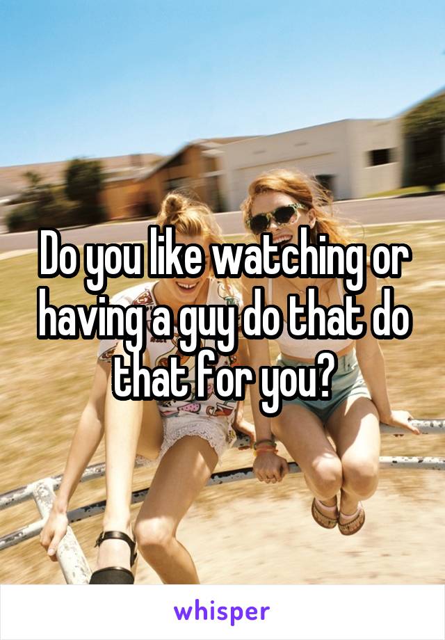Do you like watching or having a guy do that do that for you?