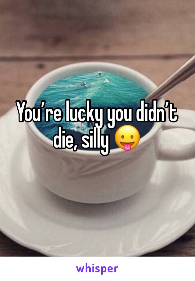 Youâ€™re lucky you didnâ€™t die, silly ðŸ˜›