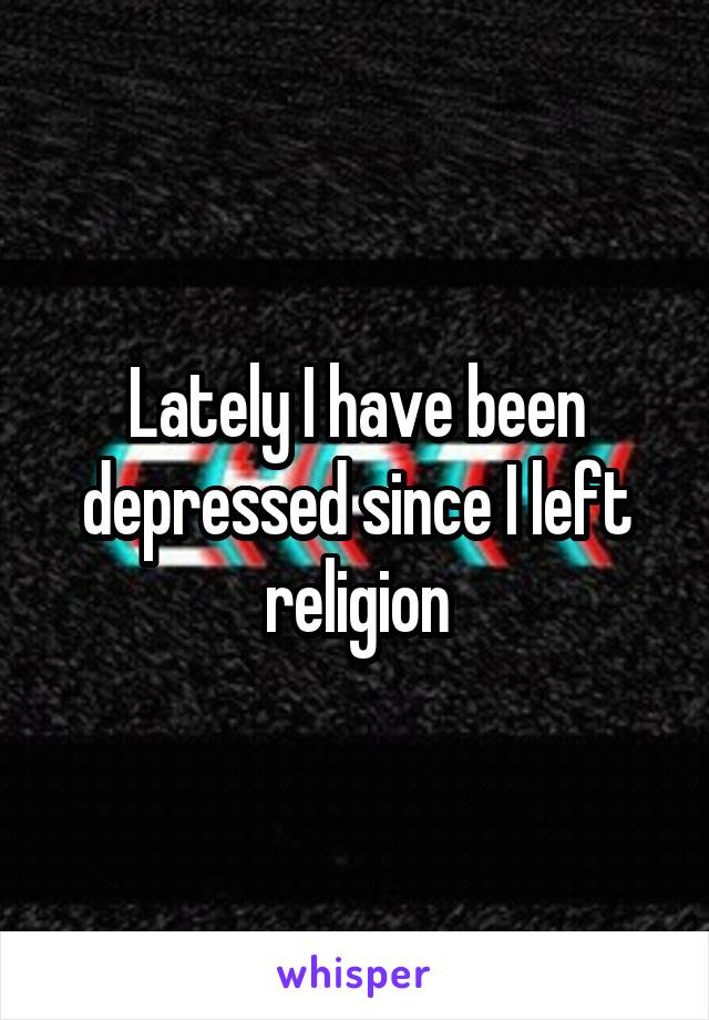 Lately I have been depressed since I left religion