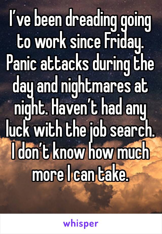 I’ve been dreading going to work since Friday. Panic attacks during the day and nightmares at night. Haven’t had any luck with the job search. I don’t know how much more I can take.