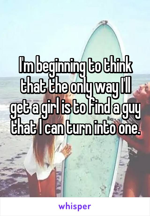 I'm beginning to think that the only way I'll get a girl is to find a guy that I can turn into one. 