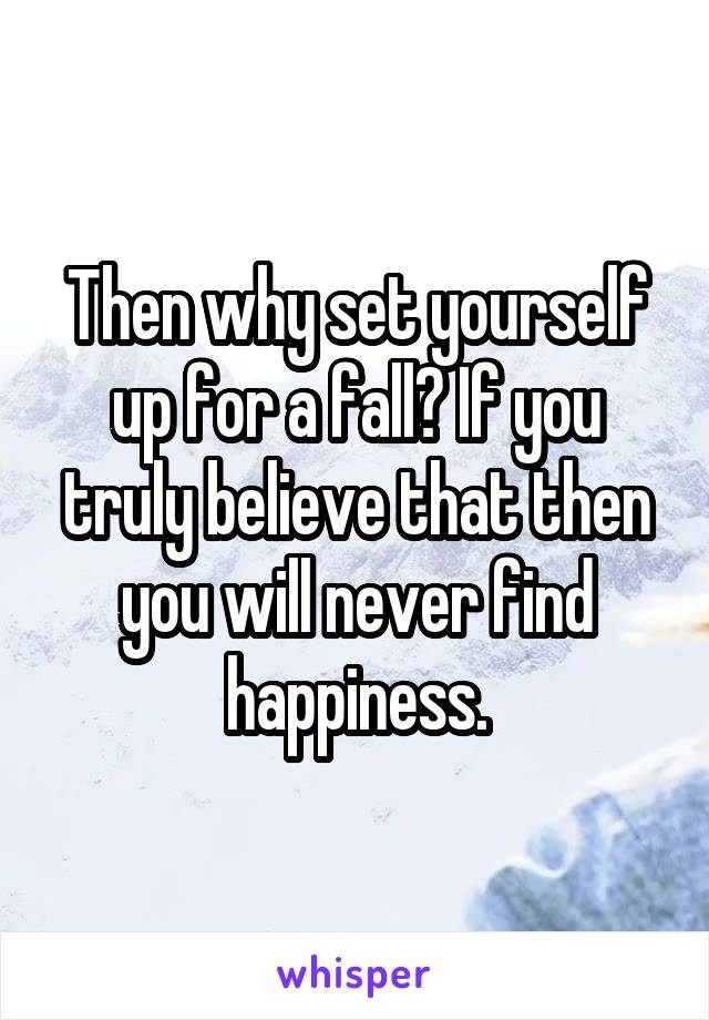 Then why set yourself up for a fall? If you truly believe that then you will never find happiness.