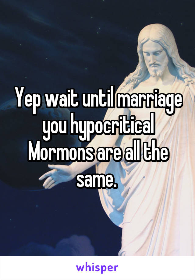 Yep wait until marriage you hypocritical Mormons are all the same. 