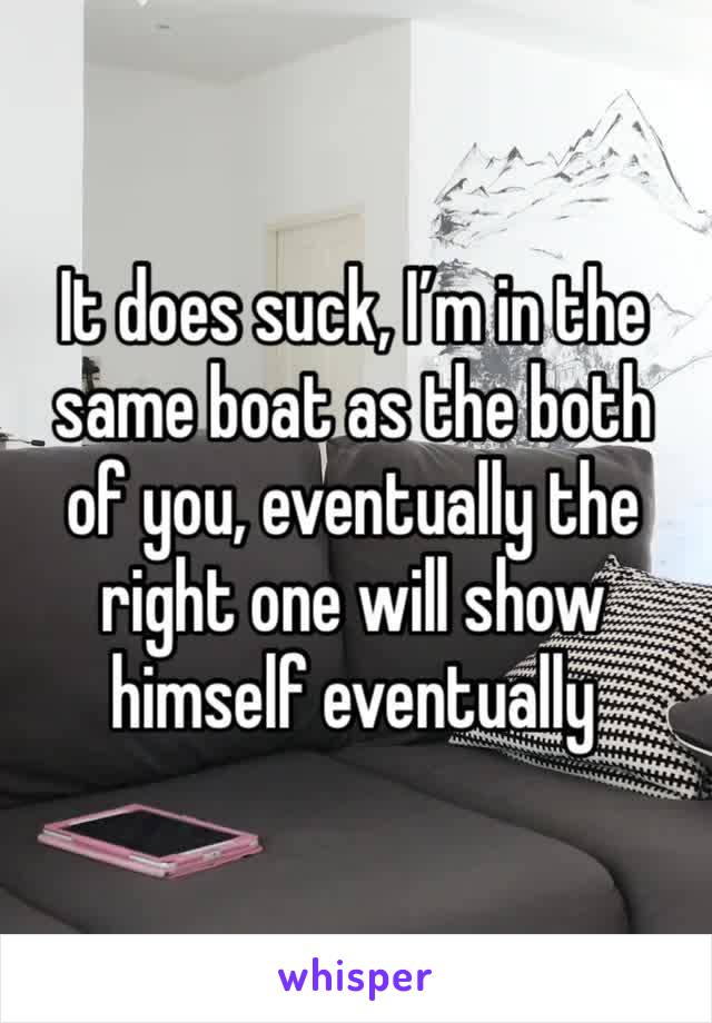 It does suck, I’m in the same boat as the both of you, eventually the right one will show himself eventually 