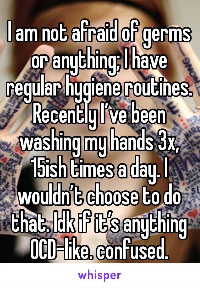 I am not afraid of germs or anything; I have regular hygiene routines. Recently I’ve been washing my hands 3x, 15ish times a day. I wouldn’t choose to do that. Idk if it’s anything OCD-like. confused.