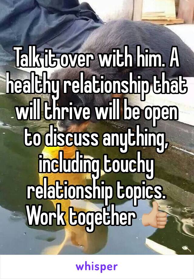 Talk it over with him. A healthy relationship that will thrive will be open to discuss anything, including touchy relationship topics. 
Work together ðŸ‘�ðŸ�¼