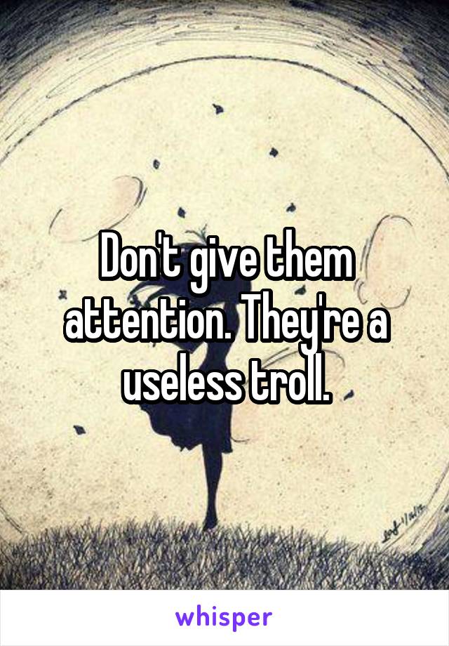 Don't give them attention. They're a useless troll.