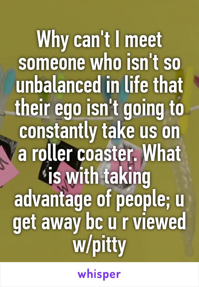 Why can't I meet someone who isn't so unbalanced in life that their ego isn't going to constantly take us on a roller coaster. What is with taking advantage of people; u get away bc u r viewed w/pitty