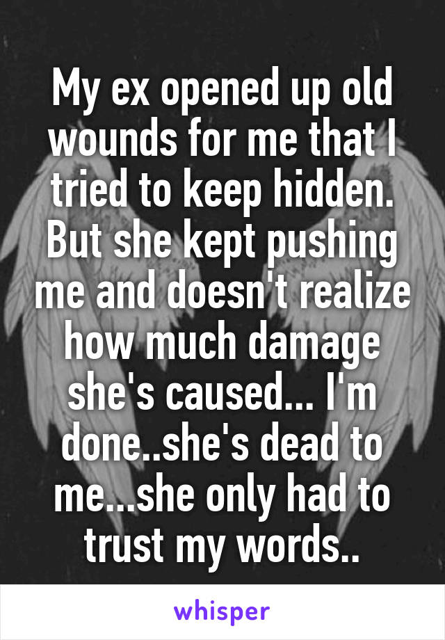 My ex opened up old wounds for me that I tried to keep hidden. But she kept pushing me and doesn't realize how much damage she's caused... I'm done..she's dead to me...she only had to trust my words..