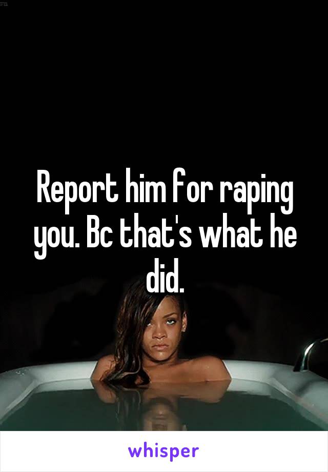 Report him for raping you. Bc that's what he did.