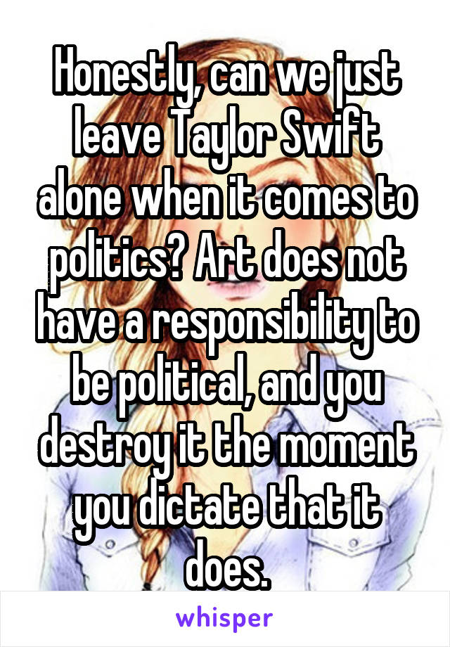 Honestly, can we just leave Taylor Swift alone when it comes to politics? Art does not have a responsibility to be political, and you destroy it the moment you dictate that it does.