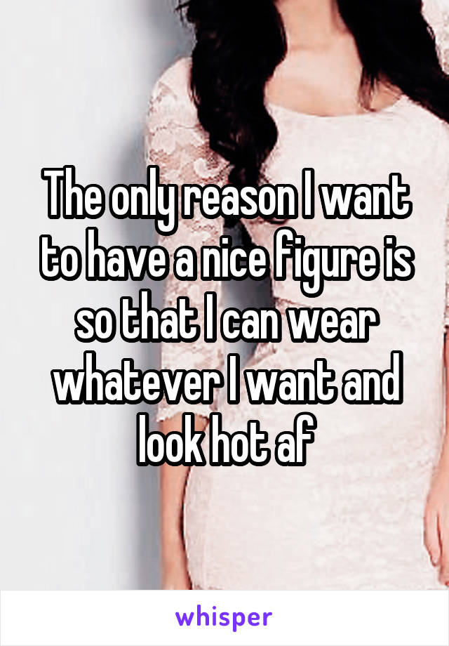 The only reason I want to have a nice figure is so that I can wear whatever I want and look hot af