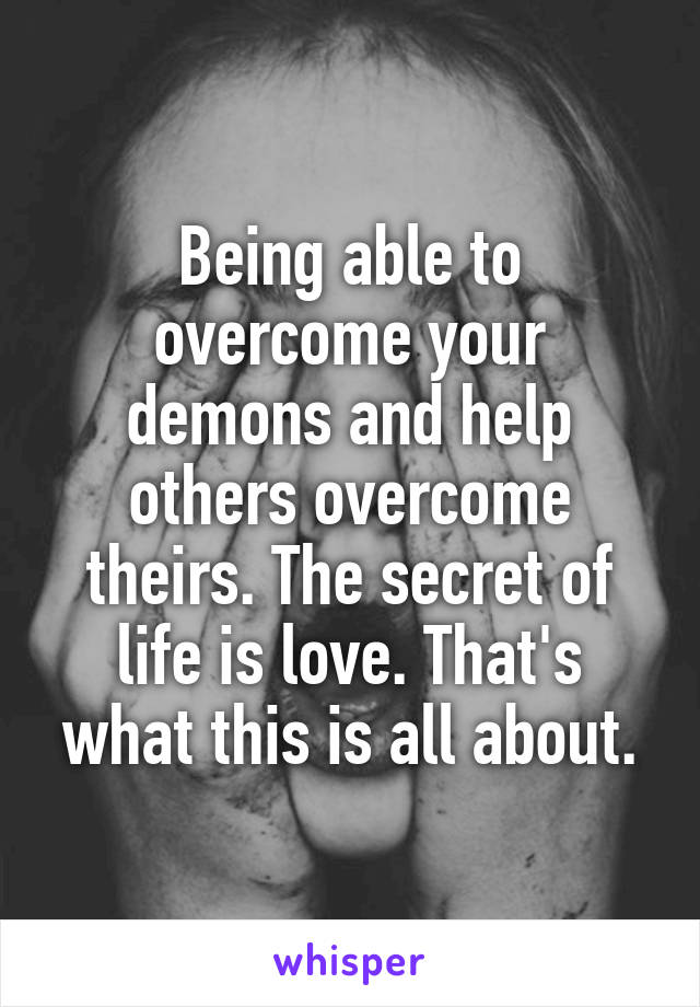 Being able to overcome your demons and help others overcome theirs. The secret of life is love. That's what this is all about.