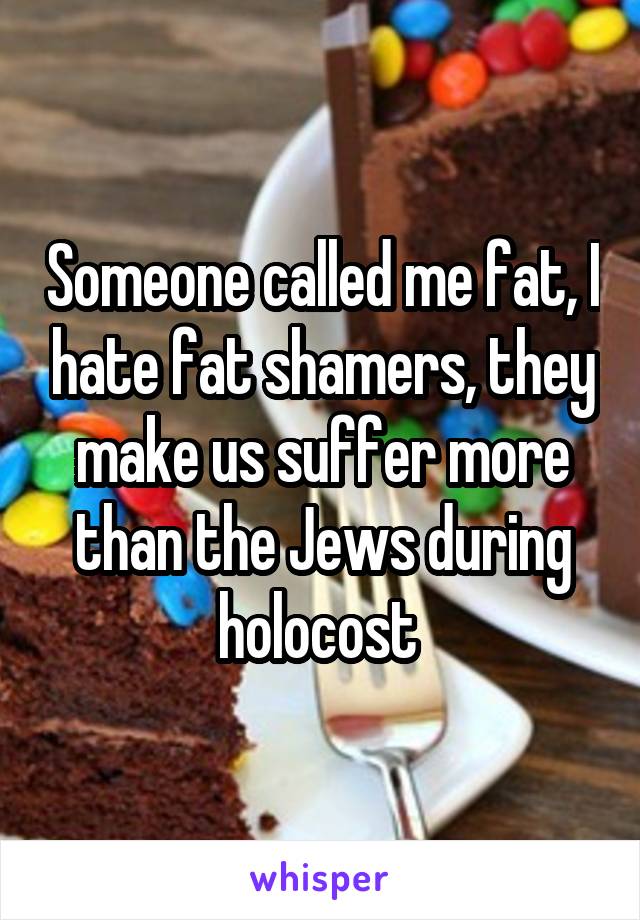 Someone called me fat, I hate fat shamers, they make us suffer more than the Jews during holocost 