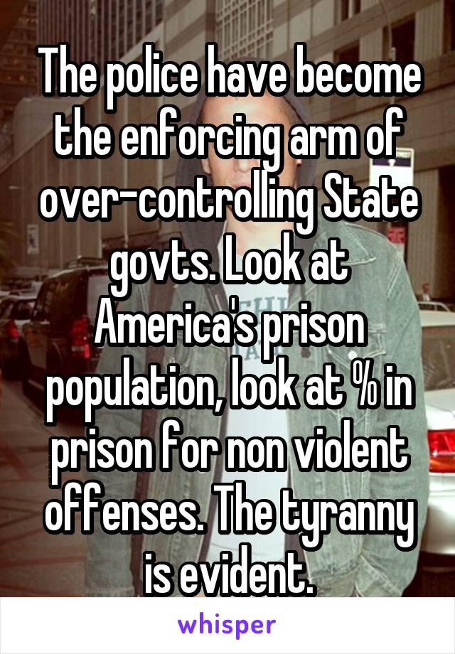 The police have become the enforcing arm of over-controlling State govts. Look at America's prison population, look at % in prison for non violent offenses. The tyranny is evident.