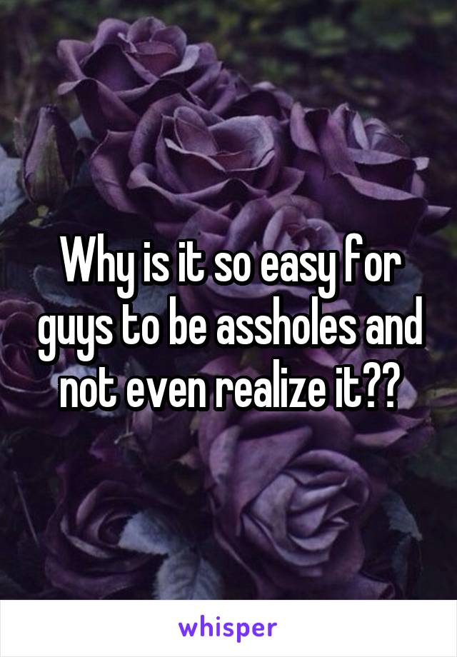 Why is it so easy for guys to be assholes and not even realize it??