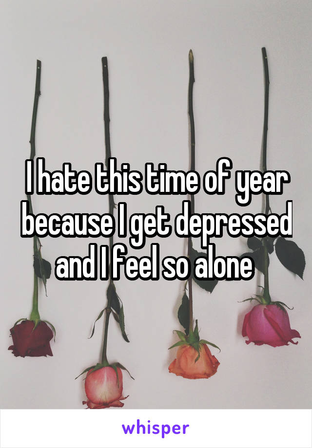I hate this time of year because I get depressed and I feel so alone 