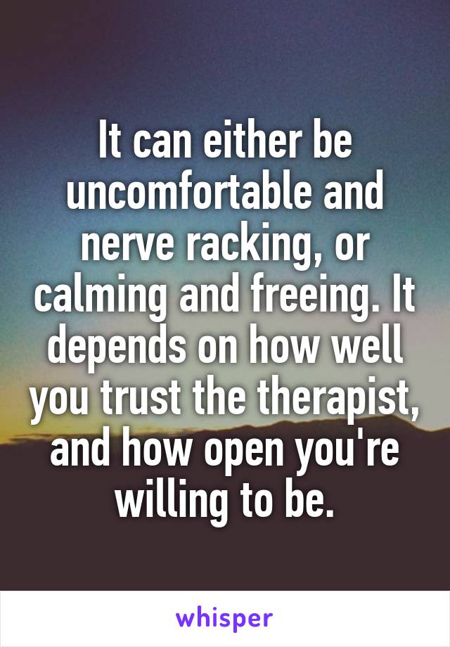 It can either be uncomfortable and nerve racking, or calming and freeing. It depends on how well you trust the therapist, and how open you're willing to be.