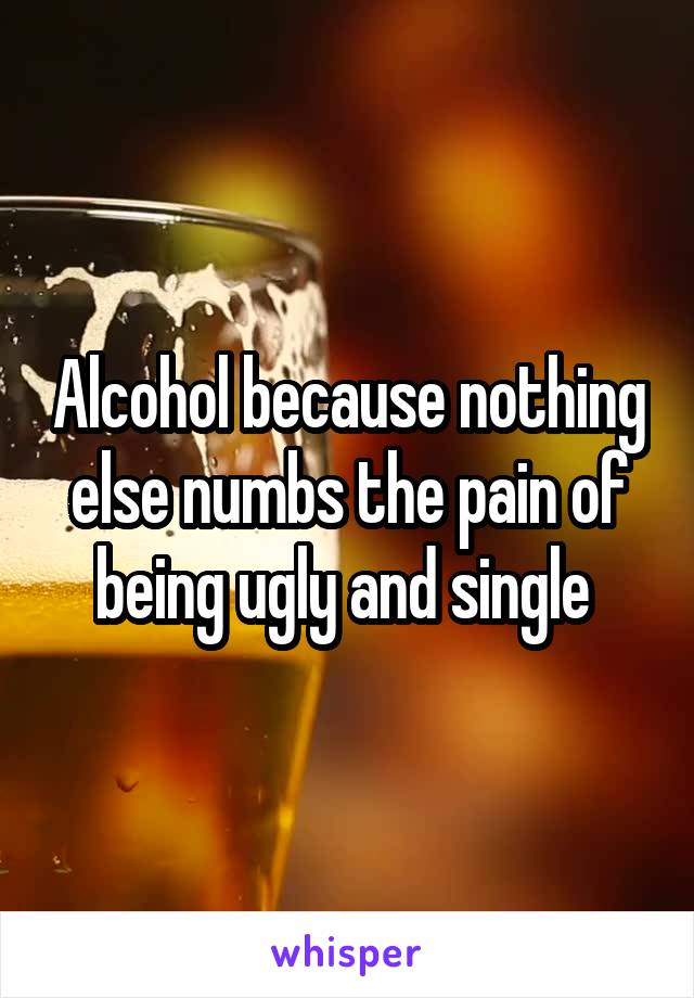 Alcohol because nothing else numbs the pain of being ugly and single 