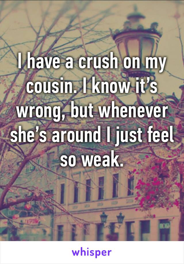 I have a crush on my cousin. I know it’s wrong, but whenever she’s around I just feel so weak. 
