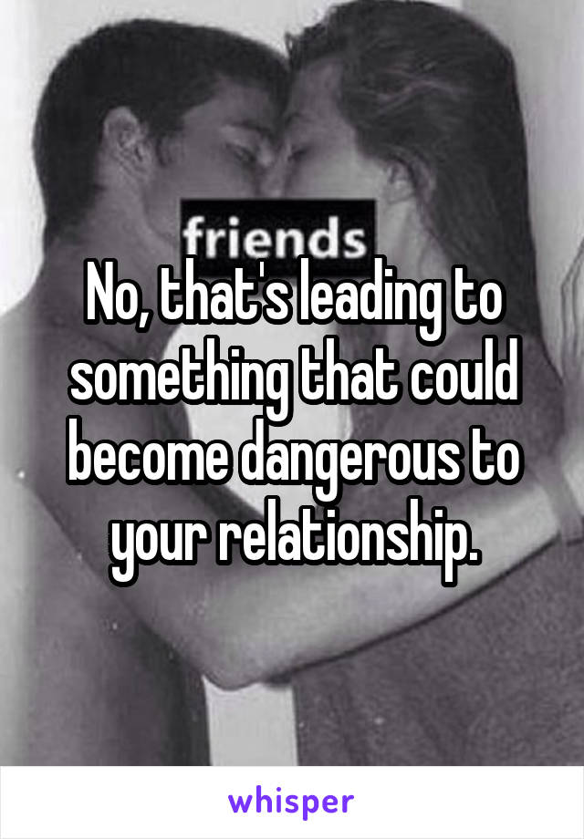 No, that's leading to something that could become dangerous to your relationship.