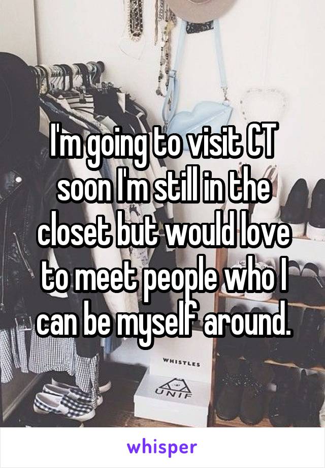 I'm going to visit CT soon I'm still in the closet but would love to meet people who I can be myself around.
