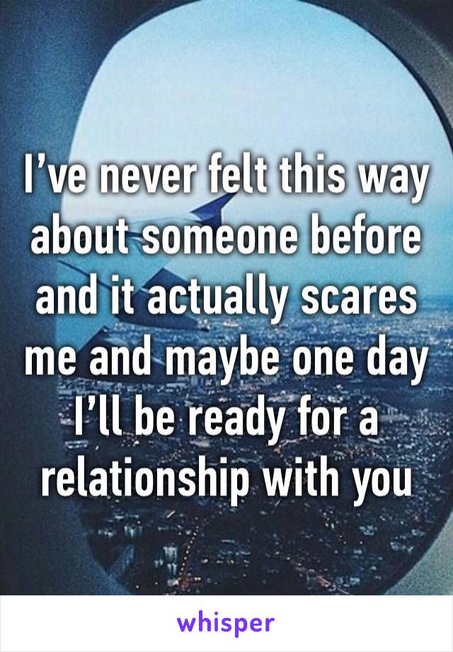 I’ve never felt this way about someone before and it actually scares me and maybe one day I’ll be ready for a relationship with you 