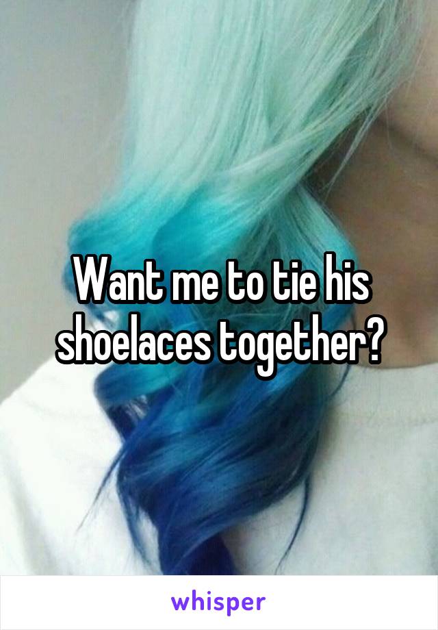 Want me to tie his shoelaces together?