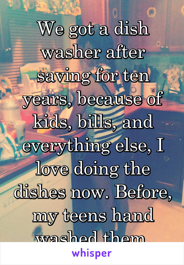 We got a dish washer after saving for ten years, because of kids, bills, and everything else, I love doing the dishes now. Before, my teens hand washed them.