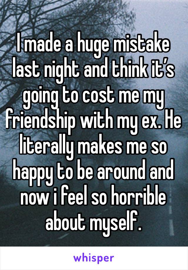 I made a huge mistake last night and think it’s going to cost me my friendship with my ex. He literally makes me so happy to be around and now i feel so horrible about myself. 