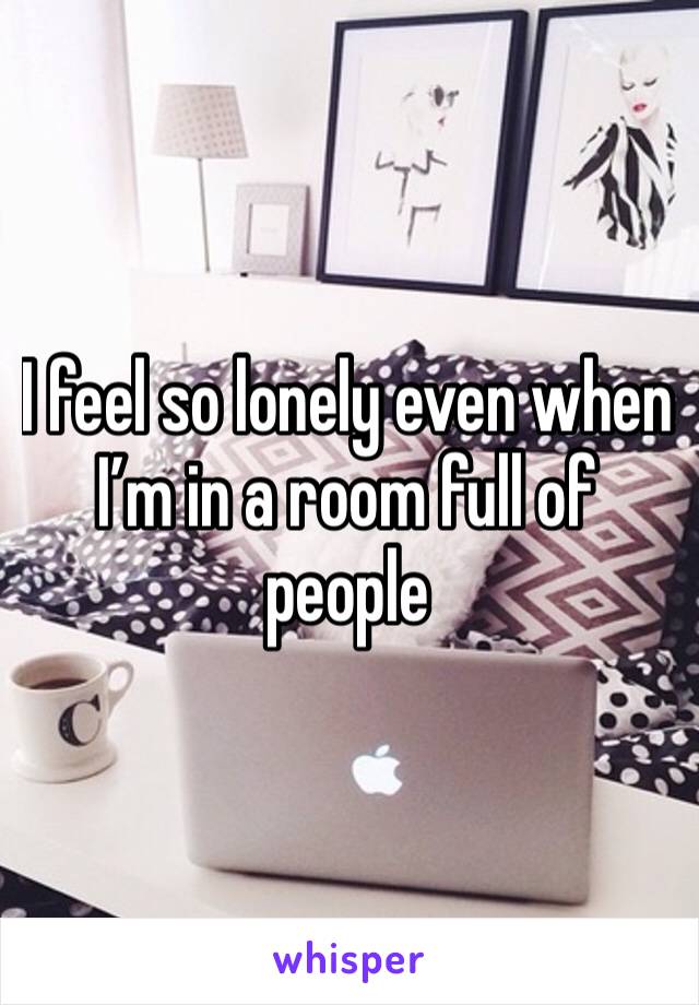I feel so lonely even when I’m in a room full of people 