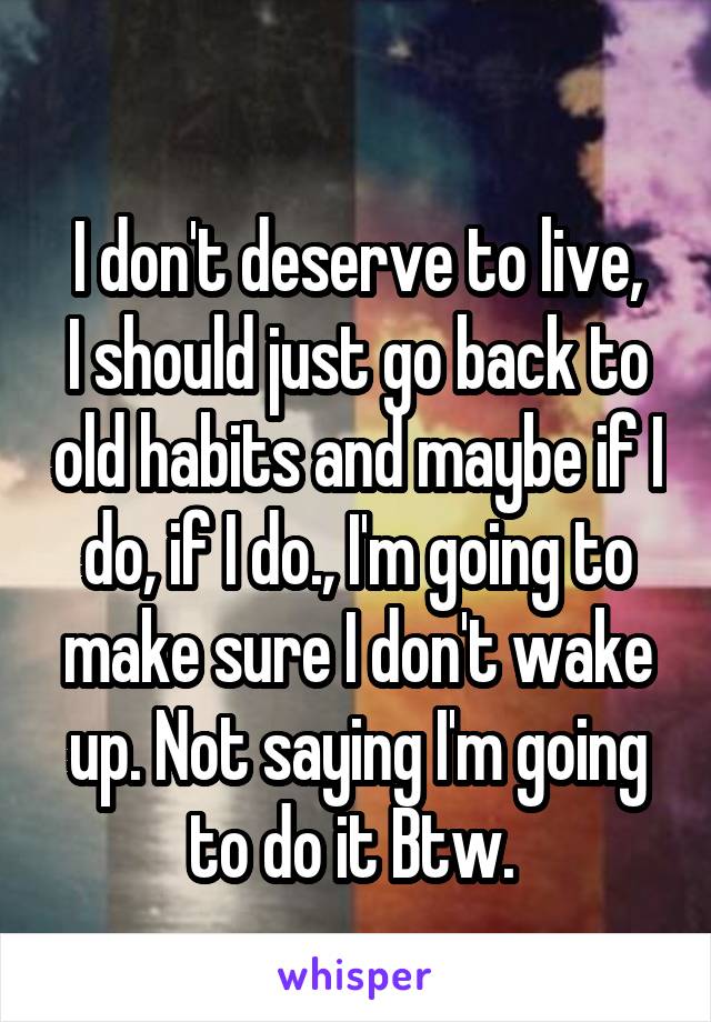 
I don't deserve to live, I should just go back to old habits and maybe if I do, if I do., I'm going to make sure I don't wake up. Not saying I'm going to do it Btw. 