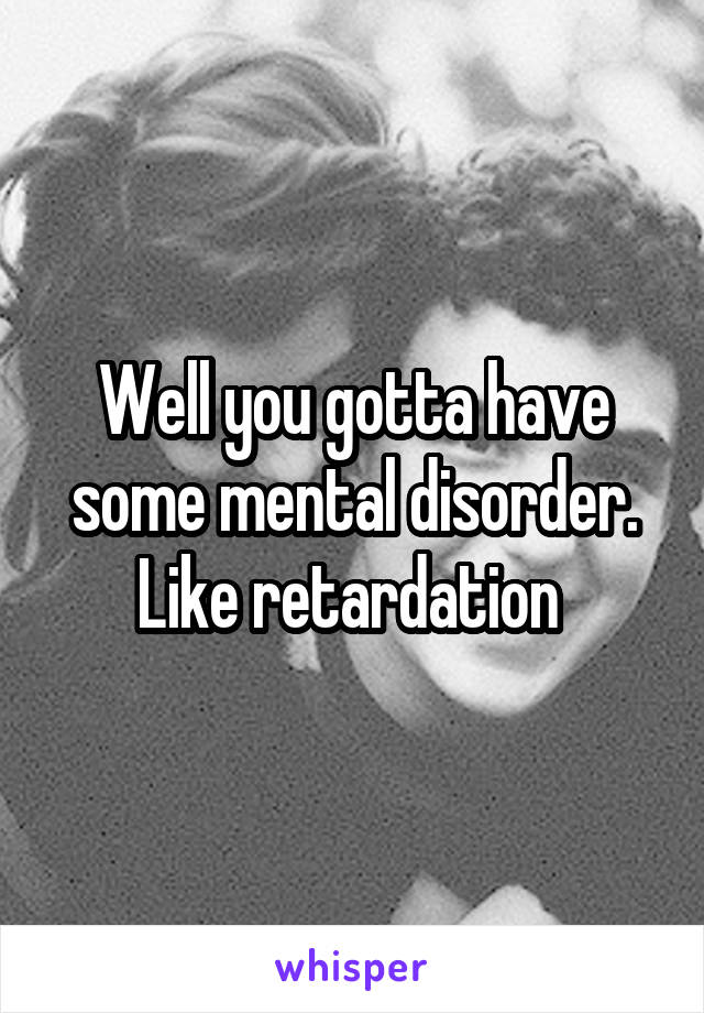 Well you gotta have some mental disorder. Like retardation 