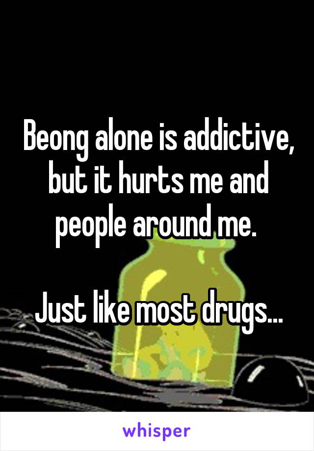 Beong alone is addictive, but it hurts me and people around me. 

Just like most drugs...
