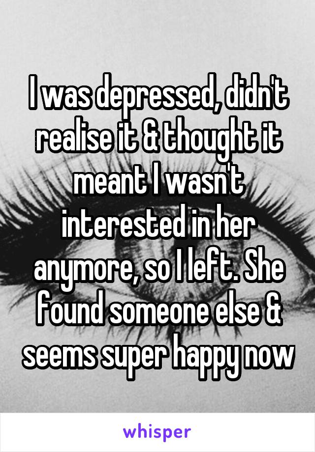 I was depressed, didn't realise it & thought it meant I wasn't interested in her anymore, so I left. She found someone else & seems super happy now