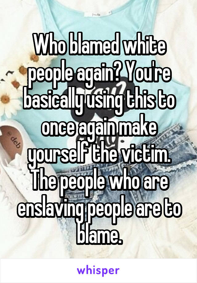 Who blamed white people again? You're basically using this to once again make yourself the victim. The people who are enslaving people are to blame.