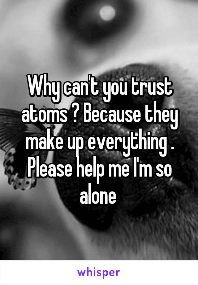 Why can't you trust atoms ? Because they make up everything .
Please help me I'm so alone 