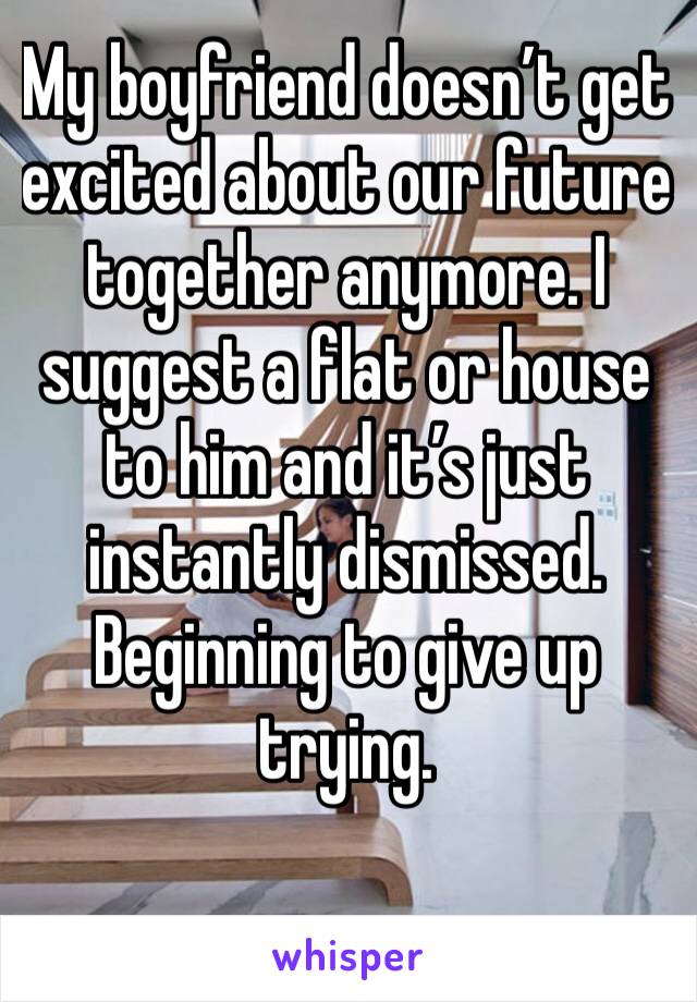My boyfriend doesn’t get excited about our future together anymore. I suggest a flat or house to him and it’s just instantly dismissed. Beginning to give up trying.