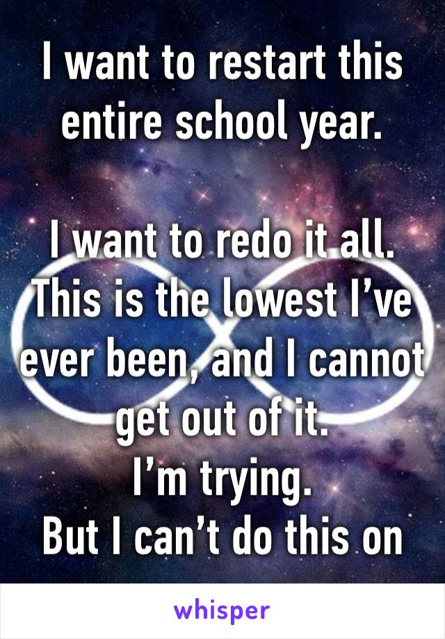 I want to restart this entire school year. 

I want to redo it all. 
This is the lowest I’ve ever been, and I cannot get out of it. 
I’m trying. 
But I can’t do this on my own.