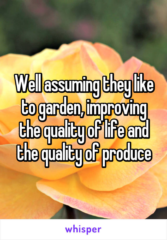 Well assuming they like to garden, improving the quality of life and the quality of produce